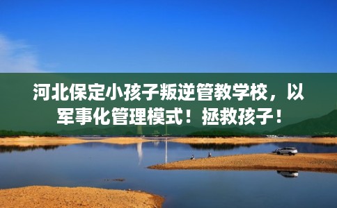河北保定小孩子叛逆管教学校，以军事化管理模式！拯救孩子！