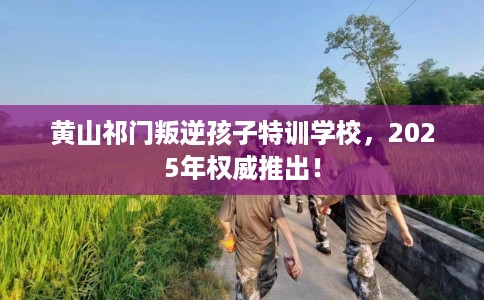 黄山祁门叛逆孩子特训学校，2025年权威推出！