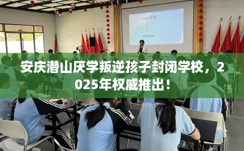 安庆潜山厌学叛逆孩子封闭学校，2025年权威推出！