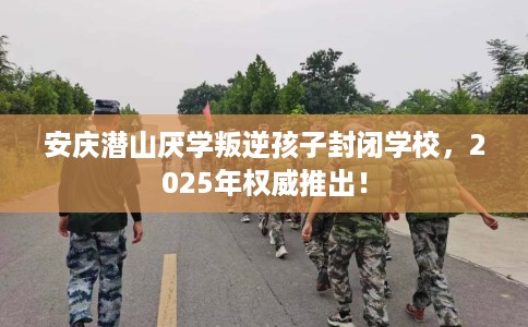 安庆潜山厌学叛逆孩子封闭学校，2025年权威推出！