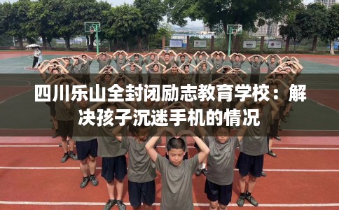 四川乐山全封闭励志教育学校：解决孩子沉迷手机的情况