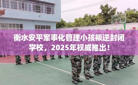 衡水安平军事化管理小孩叛逆封闭学校，2025年权威推出！