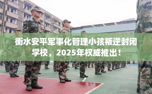 衡水安平军事化管理小孩叛逆封闭学校，2025年权威推出！