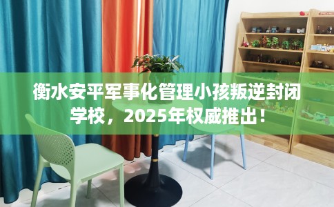 衡水安平军事化管理小孩叛逆封闭学校，2025年权威推出！