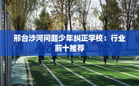 邢台沙河问题少年纠正学校：行业前十推荐
