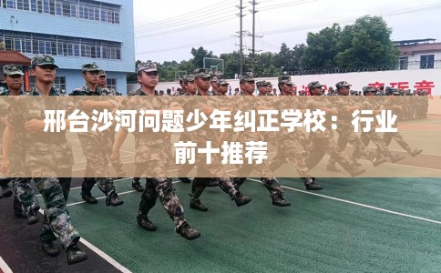 邢台沙河问题少年纠正学校：行业前十推荐