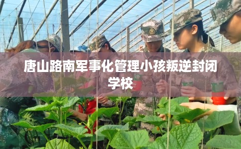 唐山路南军事化管理小孩叛逆封闭学校