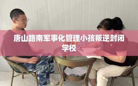 唐山路南军事化管理小孩叛逆封闭学校