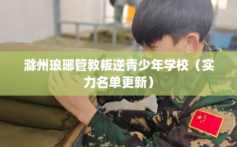 滁州琅琊管教叛逆青少年学校（实力名单更新）