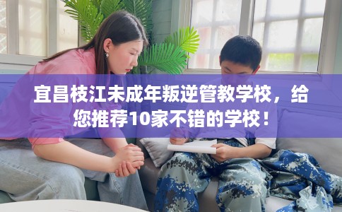 宜昌枝江未成年叛逆管教学校，给您推荐10家不错的学校！