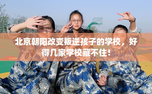 北京朝阳改变叛逆孩子的学校，好得几家学校藏不住！