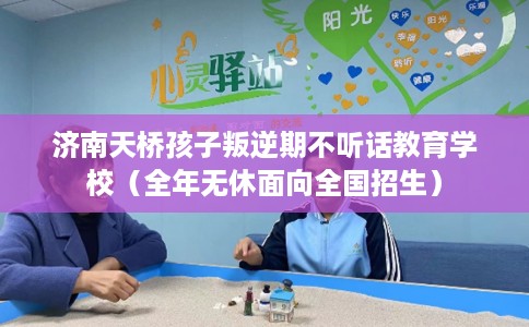 济南天桥孩子叛逆期不听话教育学校（全年无休面向全国招生）