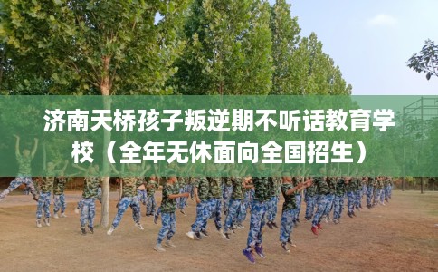济南天桥孩子叛逆期不听话教育学校（全年无休面向全国招生）