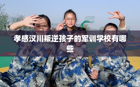 孝感汉川叛逆孩子的军训学校有哪些