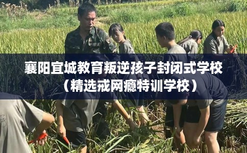 襄阳宜城教育叛逆孩子封闭式学校（精选戒网瘾特训学校）
