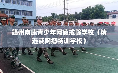 赣州南康青少年网瘾戒除学校（精选戒网瘾特训学校）
