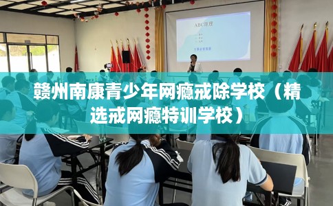 赣州南康青少年网瘾戒除学校（精选戒网瘾特训学校）