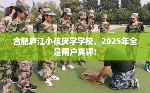 合肥庐江小孩厌学学校，2025年全是用户真评!