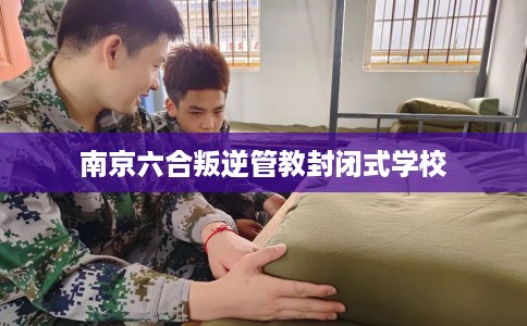 南京六合叛逆管教封闭式学校