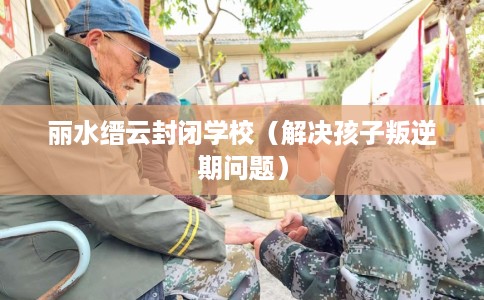 丽水缙云封闭学校(解决孩子叛逆期问题) 丽水缙云封闭学校(解决孩子叛逆期问题)