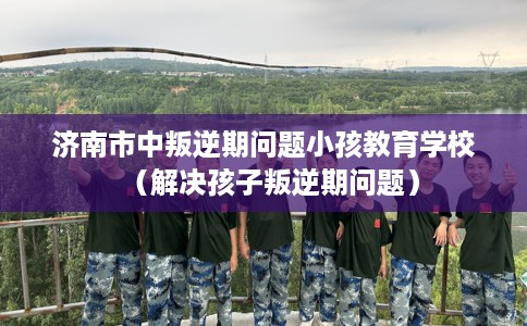 济南市中叛逆期问题小孩教育学校（解决孩子叛逆期问题）