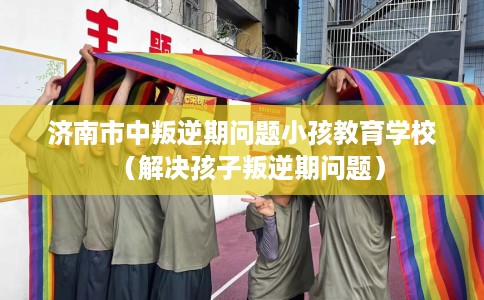 济南市中叛逆期问题小孩教育学校（解决孩子叛逆期问题）