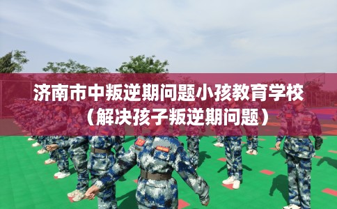 济南市中叛逆期问题小孩教育学校（解决孩子叛逆期问题）