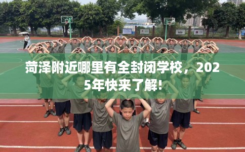 菏泽附近哪里有全封闭学校，2025年快来了解!
