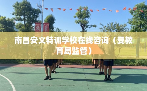 南昌安义特训学校在线咨询（受教育局监管）