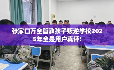张家口万全管教孩子叛逆学校2025年全是用户真评!
