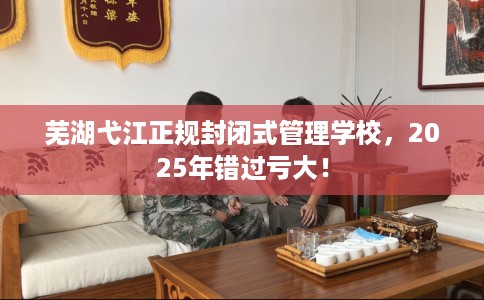 芜湖弋江正规封闭式管理学校，2025年错过亏大！