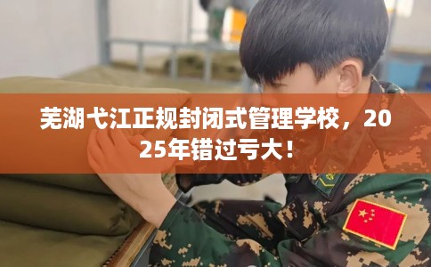 芜湖弋江正规封闭式管理学校，2025年错过亏大！