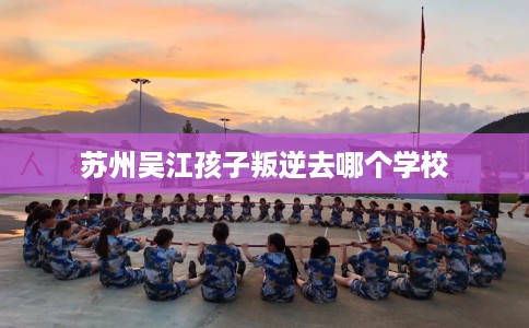 苏州吴江孩子叛逆去哪个学校