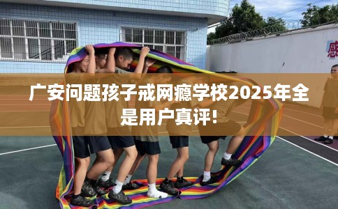 广安问题孩子戒网瘾学校2025年全是用户真评!