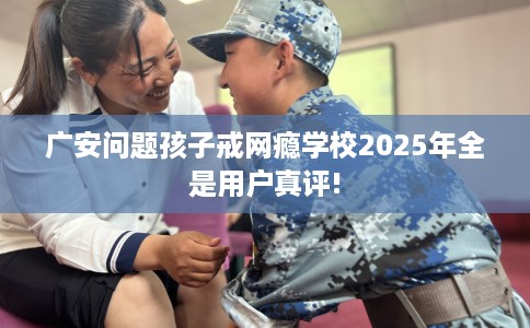 广安问题孩子戒网瘾学校2025年全是用户真评!