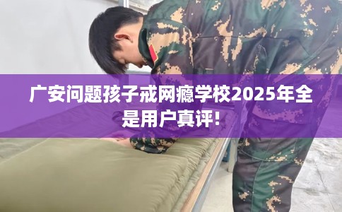 广安问题孩子戒网瘾学校2025年全是用户真评!