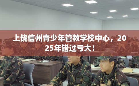 上饶信州青少年管教学校中心，2025年错过亏大！