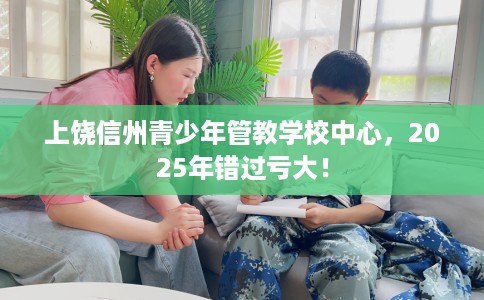 上饶信州青少年管教学校中心，2025年错过亏大！