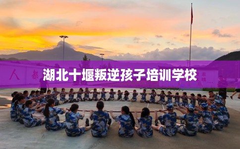 湖北十堰叛逆孩子培训学校