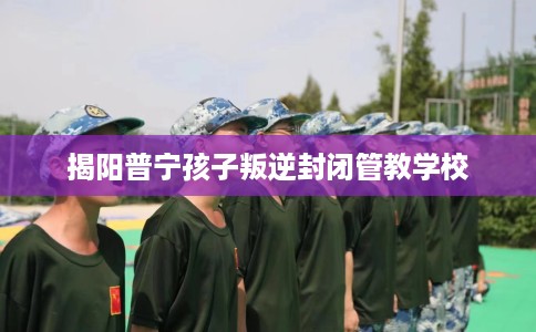 揭阳普宁孩子叛逆封闭管教学校