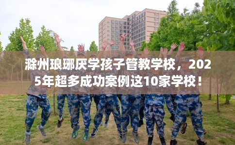 滁州琅琊厌学孩子管教学校，2025年超多成功案例这10家学校！