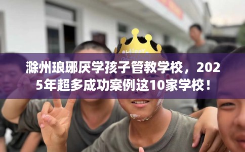 滁州琅琊厌学孩子管教学校，2025年超多成功案例这10家学校！