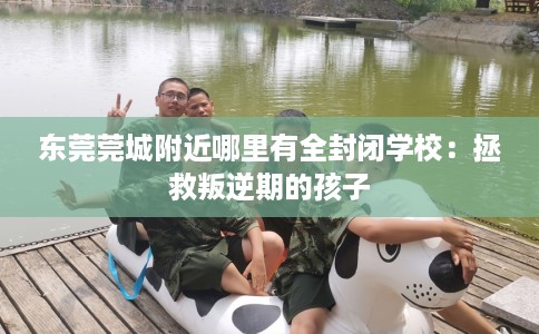 东莞莞城附近哪里有全封闭学校：拯救叛逆期的孩子