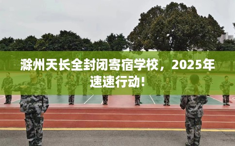 滁州天长全封闭寄宿学校，2025年速速行动!