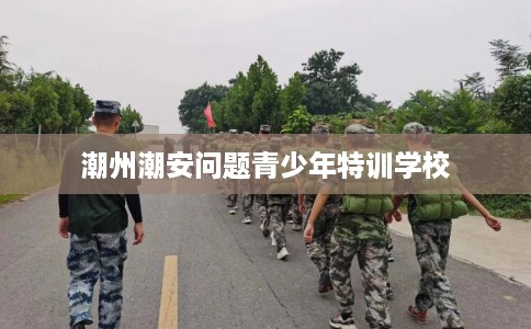 潮州潮安问题青少年特训学校