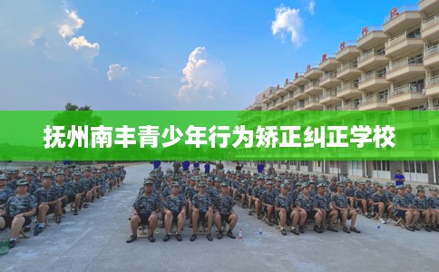 抚州南丰青少年行为矫正纠正学校