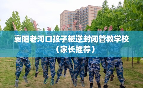 襄阳老河口孩子叛逆封闭管教学校（家长推荐）