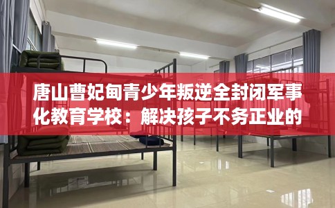 唐山曹妃甸青少年叛逆全封闭军事化教育学校：解决孩子不务正业的情况