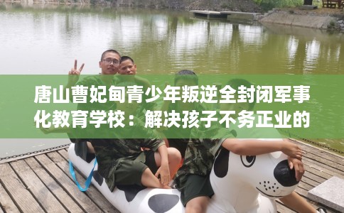 唐山曹妃甸青少年叛逆全封闭军事化教育学校：解决孩子不务正业的情况