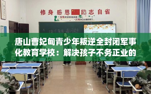 唐山曹妃甸青少年叛逆全封闭军事化教育学校：解决孩子不务正业的情况